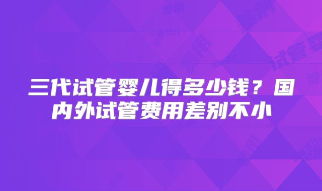 三代试管婴儿得多少钱？国内外试管费用差别不小