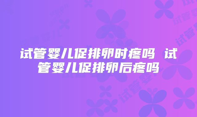 试管婴儿促排卵时疼吗 试管婴儿促排卵后疼吗