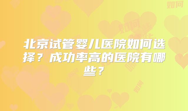 北京试管婴儿医院如何选择?成功率高的医院有哪些?