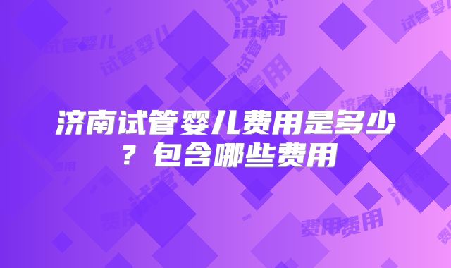 济南试管婴儿费用是多少？包含哪些费用