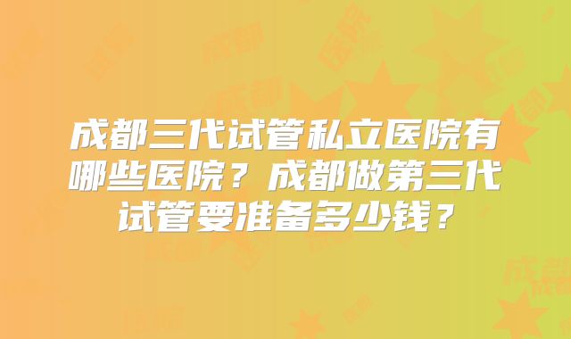 成都三代试管私立医院有哪些医院？成都做第三代试管要准备多少钱？