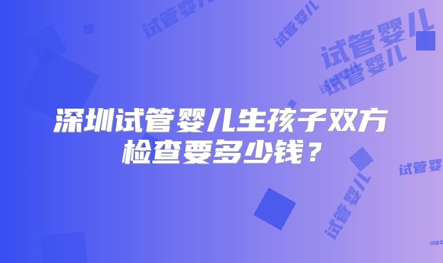 深圳试管婴儿生孩子双方检查要多少钱？
