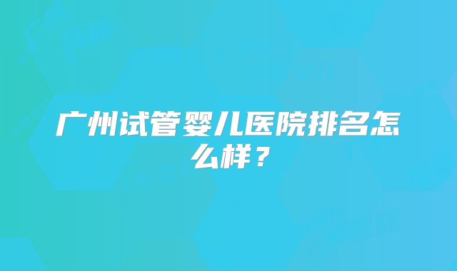 广州试管婴儿医院排名怎么样？