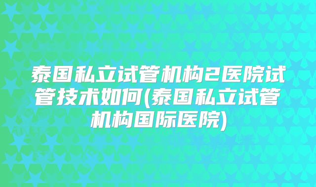 泰国私立试管机构2医院试管技术如何(泰国私立试管机构国际医院)
