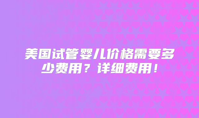 美国试管婴儿价格需要多少费用?详细费用!