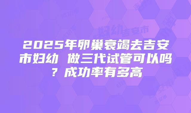 2025年卵巢衰竭去吉安市妇幼 做三代试管可以吗？成功率有多高