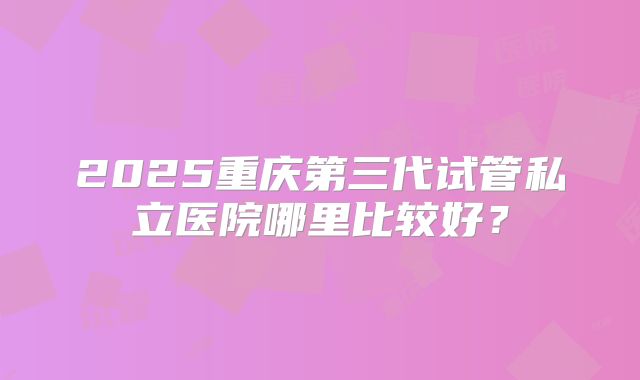 2025重庆第三代试管私立医院哪里比较好？