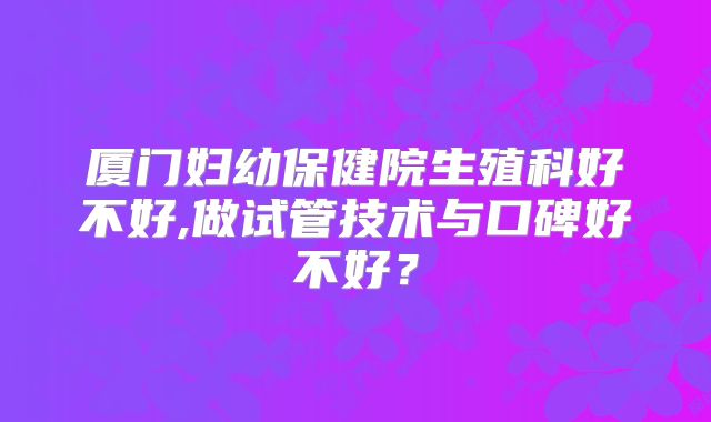 厦门妇幼保健院生殖科好不好,做试管技术与口碑好不好？