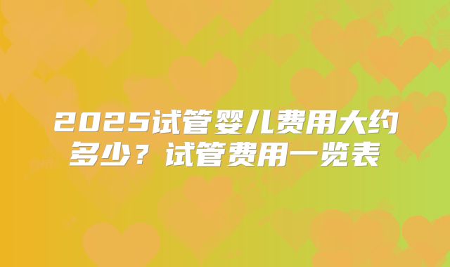 2025试管婴儿费用大约多少？试管费用一览表