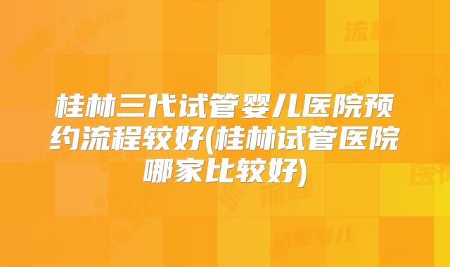 桂林三代试管婴儿医院预约流程较好(桂林试管医院哪家比较好)