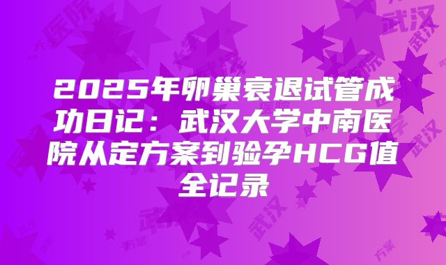2025年卵巢衰退试管成功日记：武汉大学中南医院从定方案到验孕HCG值全记录