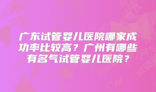 广东试管婴儿医院哪家成功率比较高？广州有哪些有名气试管婴儿医院？