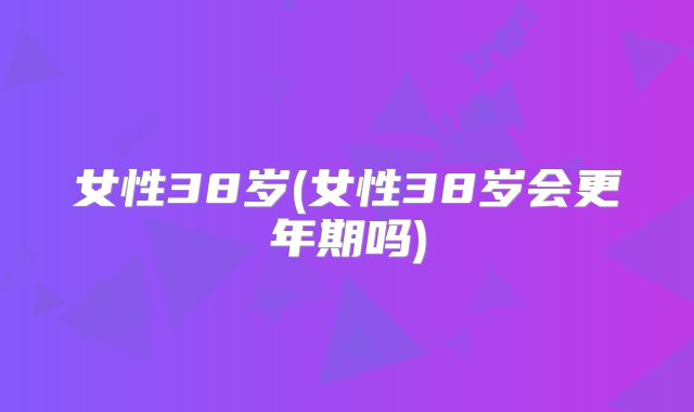 女性38岁(女性38岁会更年期吗)