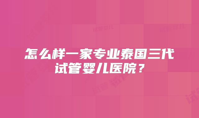 怎么样一家专业泰国三代试管婴儿医院？