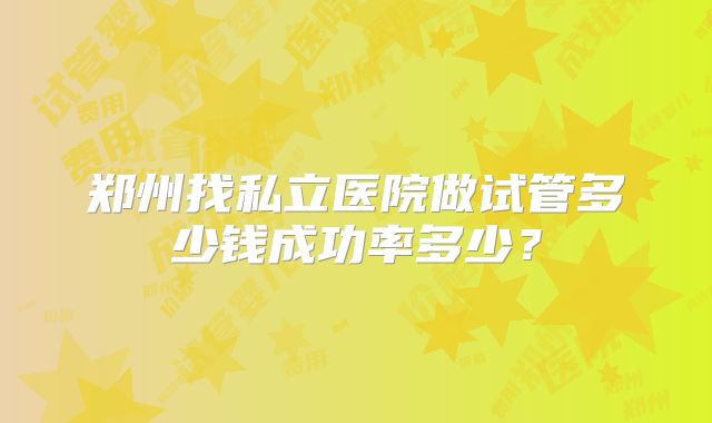 郑州找私立医院做试管多少钱成功率多少？