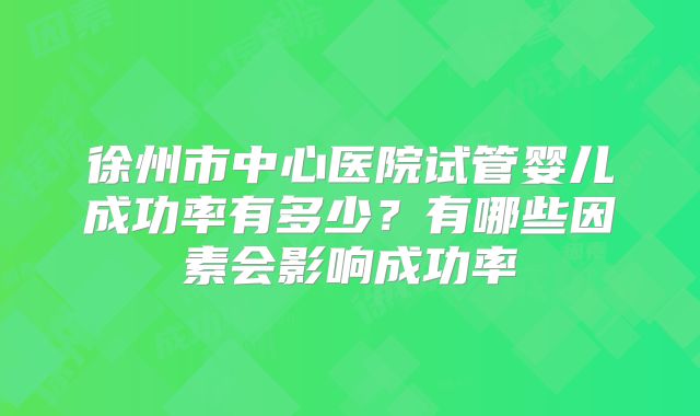 徐州市中心医院试管婴儿成功率有多少?有哪些因素会影响成功率