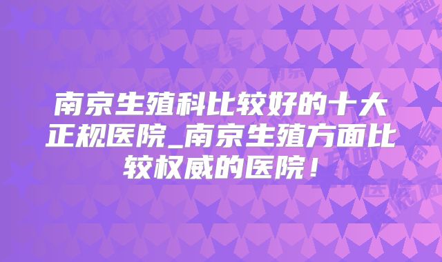 南京生殖科比较好的十大正规医院_南京生殖方面比较权威的医院!