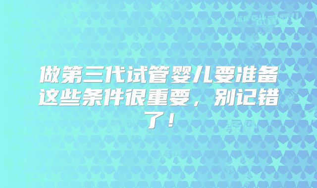 做第三代试管婴儿要准备这些条件很重要，别记错了！