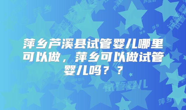 萍乡芦溪县试管婴儿哪里可以做,萍乡可以做试管婴儿吗??