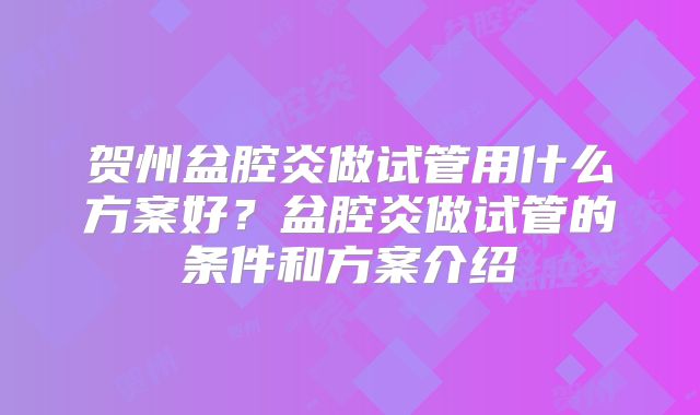 贺州盆腔炎做试管用什么方案好？盆腔炎做试管的条件和方案介绍