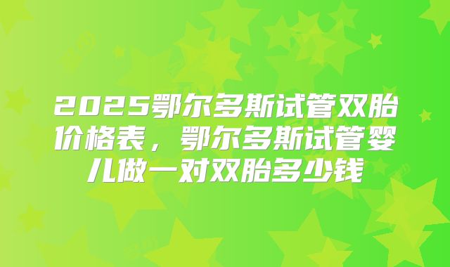 2025鄂尔多斯试管双胎价格表，鄂尔多斯试管婴儿做一对双胎多少钱