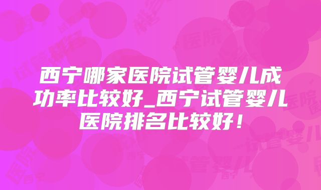 西宁哪家医院试管婴儿成功率比较好_西宁试管婴儿医院排名比较好！