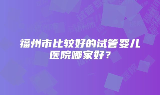 福州市比较好的试管婴儿医院哪家好？