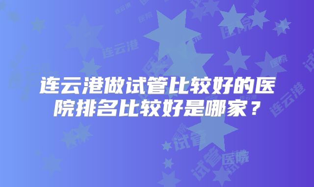 连云港做试管比较好的医院排名比较好是哪家?