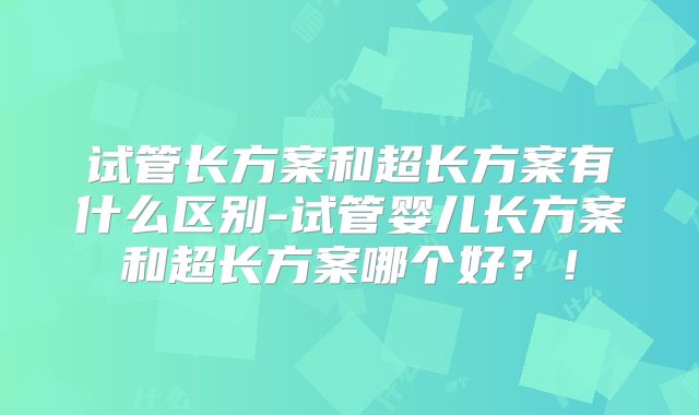 试管长方案和超长方案有什么区别-试管婴儿长方案和超长方案哪个好？！