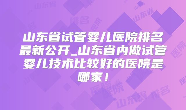 山东省试管婴儿医院排名最新公开_山东省内做试管婴儿技术比较好的医院是哪家！