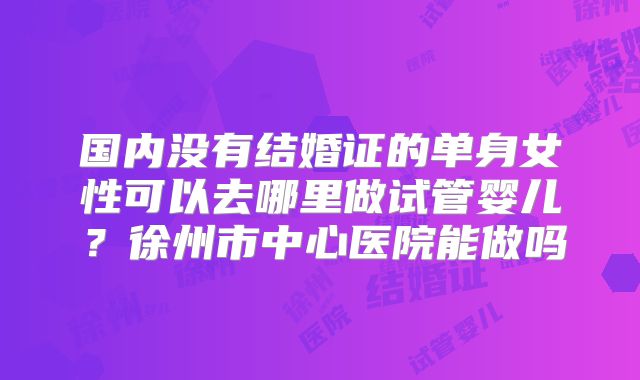 国内没有结婚证的单身女性可以去哪里做试管婴儿?徐州市中心医院能做吗