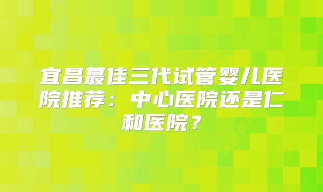 宜昌蕞佳三代试管婴儿医院推荐：中心医院还是仁和医院？