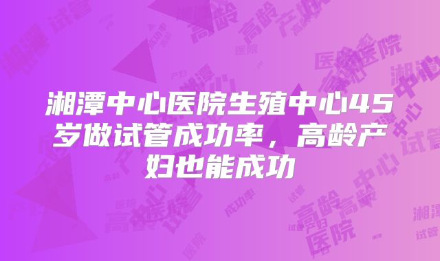 湘潭中心医院生殖中心45岁做试管成功率，高龄产妇也能成功