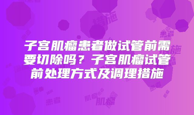 子宫肌瘤患者做试管前需要切除吗?子宫肌瘤试管前处理方式及调理措施