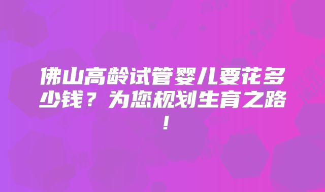 佛山高龄试管婴儿要花多少钱?为您规划生育之路!