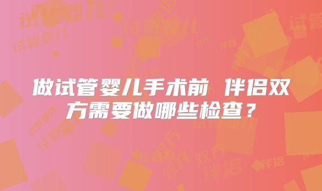 做试管婴儿手术前 伴侣双方需要做哪些检查?