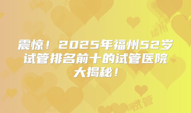 震惊!2025年福州52岁试管排名前十的试管医院大揭秘!