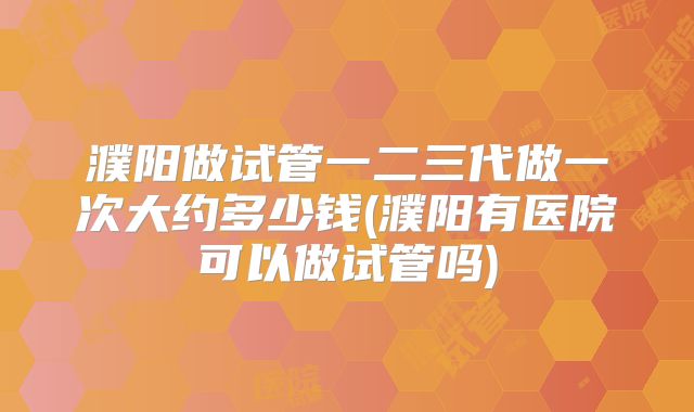 濮阳做试管一二三代做一次大约多少钱(濮阳有医院可以做试管吗)
