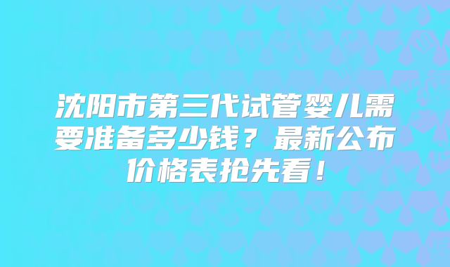 沈阳市第三代试管婴儿需要准备多少钱？最新公布价格表抢先看！