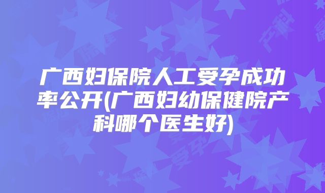 广西妇保院人工受孕成功率公开(广西妇幼保健院产科哪个医生好)