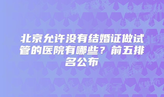 北京允许没有结婚证做试管的医院有哪些？前五排名公布