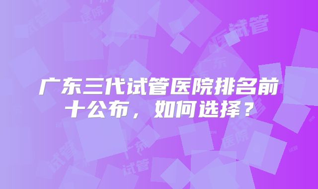 广东三代试管医院排名前十公布，如何选择？