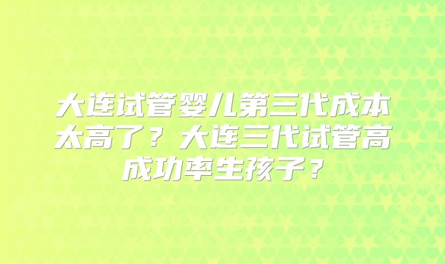 大连试管婴儿第三代成本太高了？大连三代试管高成功率生孩子？