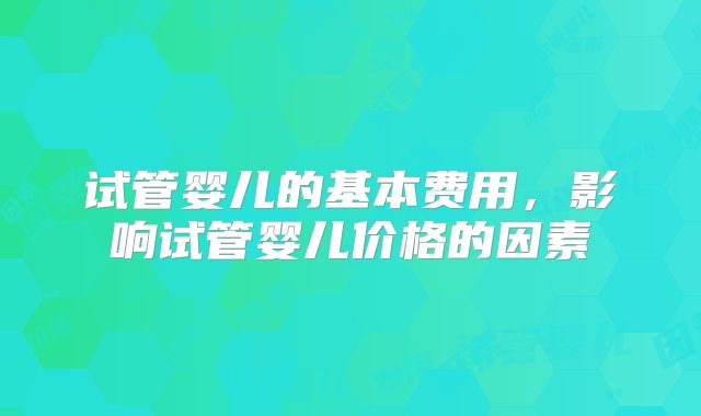 试管婴儿的基本费用，影响试管婴儿价格的因素