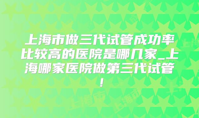 上海市做三代试管成功率比较高的医院是哪几家_上海哪家医院做第三代试管!