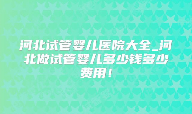 河北试管婴儿医院大全_河北做试管婴儿多少钱多少费用！