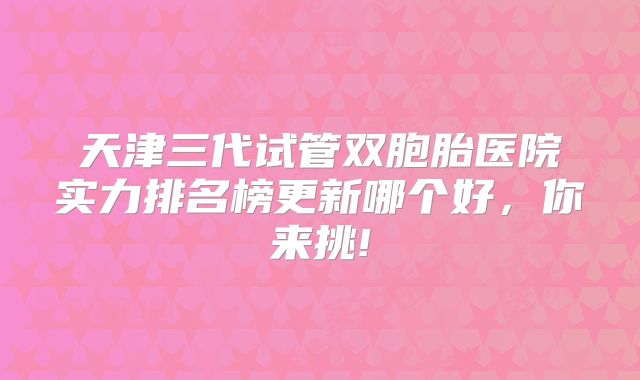 天津三代试管双胞胎医院实力排名榜更新哪个好，你来挑!