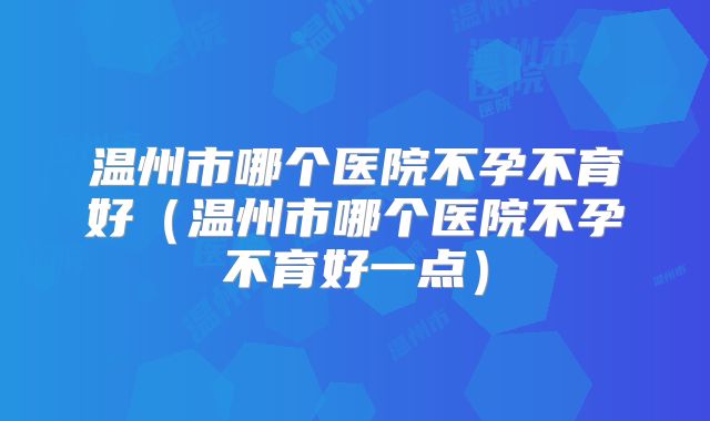 温州市哪个医院不孕不育好（温州市哪个医院不孕不育好一点）