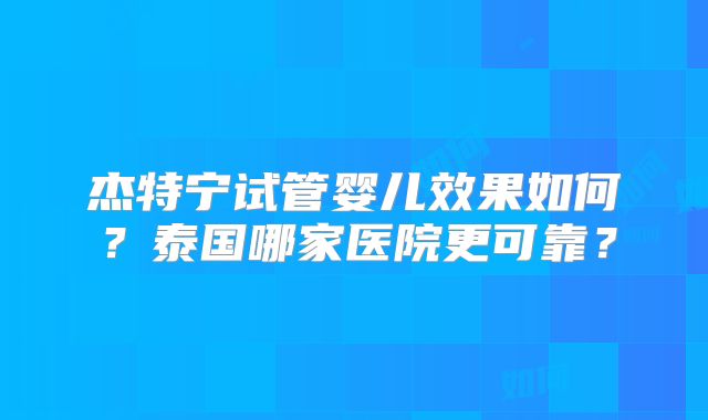 杰特宁试管婴儿效果如何？泰国哪家医院更可靠？
