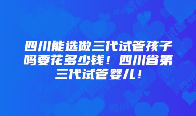 四川能选做三代试管孩子吗要花多少钱！四川省第三代试管婴儿！